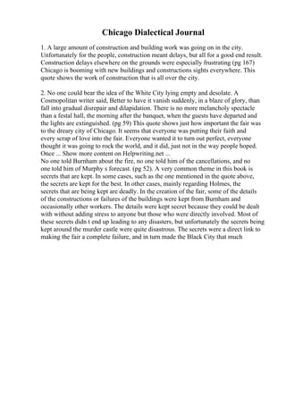 Chicago Dialectical Journal
1. A large amount of construction and building work was going on in the city.
Unfortunately for the people, construction meant delays, but all for a good end result.
Construction delays elsewhere on the grounds were especially frustrating (pg 167)
Chicago is booming with new buildings and constructions sights everywhere. This
quote shows the work of construction that is all over the city.
2. No one could bear the idea of the White City lying empty and desolate. A
Cosmopolitan writer said, Better to have it vanish suddenly, in a blaze of glory, than
fall into gradual disrepair and dilapidation. There is no more melancholy spectacle
than a festal hall, the morning after the banquet, when the guests have departed and
the lights are extinguished. (pg 59) This quote shows just how important the fair was
to the dreary city of Chicago. It seems that everyone was putting their faith and
every scrap of love into the fair. Everyone wanted it to turn out perfect, everyone
thought it was going to rock the world, and it did, just not in the way people hoped.
Once ... Show more content on Helpwriting.net ...
No one told Burnham about the fire, no one told him of the cancellations, and no
one told him of Murphy s forecast. (pg 52). A very common theme in this book is
secrets that are kept. In some cases, such as the one mentioned in the quote above,
the secrets are kept for the best. In other cases, mainly regarding Holmes, the
secrets that are being kept are deadly. In the creation of the fair, some of the details
of the constructions or failures of the buildings were kept from Burnham and
occasionally other workers. The details were kept secret because they could be dealt
with without adding stress to anyone but those who were directly involved. Most of
these secrets didn t end up leading to any disasters, but unfortunately the secrets being
kept around the murder castle were quite disastrous. The secrets were a direct link to
making the fair a complete failure, and in turn made the Black City that much
 