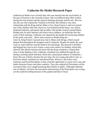 Catherine De Medici Research Paper
Catherine de Medici was a French lady who was married into the royal family at
the age of fourteen in the sixteenth century. She was different than other women
during this time period, and she enjoyed studying astrology and the arts. She was
also the one who ordered the Tuileries to be built. She formed a very close
relationship with the King and her father in law, King Francis I, and even named
one of her children after him. However, her husband and the King s son, Henry,
despised Catherine, and openly had an affair with another mistress named Diane.
Despite this, he and Catherine still tried to have children, yet failed the first few
years of their marriage. Catherine was shamed by the people for not having children
at this point, and some... Show more content on Helpwriting.net ...
Later on, King Francis I passed away due to illness and old age, which caused
despair both throughout the kingdom and to Catherine. Despite his death, the wars
went on, and Catherine used his death to her advantage. She dressed in all black
and begged the court to give France s army more money for funding, which they
allowed. She did this because she knew that the King would have wanted their
army to keep fighting. Later, Catherine s husband was stabbed through the eye
during a jousting match and died, which also caused great sadness in Catherine s
heart. Her son, Charles, became the new king. He was young and unfit to rule, so
the Guise family watched over and directed him. However, the Guises were
malicious and loved bloodshed, so they used this opportunity to cause more wars and
battles between France and other countries. They also ordered all Protestants will be
executed if they were caught practicing their beliefs in public. Although Catherine
was a Catholic, she knew the executions and torturing of the Protestants were wrong,
yet she could do nothing because of her gender and lack of royal
 