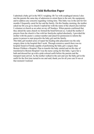 Child Reflection Paper
I admitted a baby girl in the NICU weighing 1lb 7oz with esophageal atresia I also
met the parents the same day of admission to orient them to the unit, the equipment,
and to address any concerns regarding visiting time. This baby was in the unit for few
months I frequently cared for her and the family. On this Sunday morning, the mother
asked me Do you go to church I replied her with the name of the church also told her
I volunteer at church as an usher on my off Sundays. When parents confirmed that
they attend the same church we formed the bond between us. I asked the mother if
prayers from the church is fine with her familyshe replied absolutely. I provided the
mother with the pastor s contact number and asked for permission to inform the
pastor in person to start prayerfor the baby girl and the family.
This baby girl needed series of repair but feeding tube placement was the only
surgery done in the hospital that I work. Through extensive search there was no
hospital found in Florida capable of performing the baby girl s surgery than
Boston Children s Hospital. Plan to transfer the baby started and on this day of
transferred to Boston Hospital I was the nurse caring for this baby. I gave her a
bath and dressed her up with a pink colored outfit before the parents and the
transport team arrival. As the mother walked in the unit and saw the baby girl in the
outfit for the first time turned to me and said, thank you for all your care It was at
that moment I realized
 