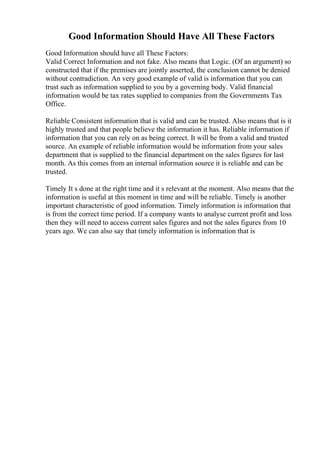 Good Information Should Have All These Factors
Good Information should have all These Factors:
Valid Correct Information and not fake. Also means that Logic. (Of an argument) so
constructed that if the premises are jointly asserted, the conclusion cannot be denied
without contradiction. An very good example of valid is information that you can
trust such as information supplied to you by a governing body. Valid financial
information would be tax rates supplied to companies from the Governments Tax
Office.
Reliable Consistent information that is valid and can be trusted. Also means that is it
highly trusted and that people believe the information it has. Reliable information if
information that you can rely on as being correct. It will be from a valid and trusted
source. An example of reliable information would be information from your sales
department that is supplied to the financial department on the sales figures for last
month. As this comes from an internal information source it is reliable and can be
trusted.
Timely It s done at the right time and it s relevant at the moment. Also means that the
information is useful at this moment in time and will be reliable. Timely is another
important characteristic of good information. Timely information is information that
is from the correct time period. If a company wants to analyse current profit and loss
then they will need to access current sales figures and not the sales figures from 10
years ago. We can also say that timely information is information that is
 