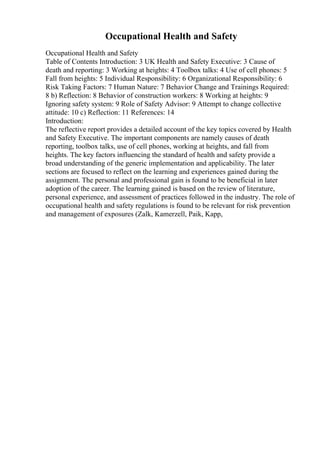 Occupational Health and Safety
Occupational Health and Safety
Table of Contents Introduction: 3 UK Health and Safety Executive: 3 Cause of
death and reporting: 3 Working at heights: 4 Toolbox talks: 4 Use of cell phones: 5
Fall from heights: 5 Individual Responsibility: 6 Organizational Responsibility: 6
Risk Taking Factors: 7 Human Nature: 7 Behavior Change and Trainings Required:
8 b) Reflection: 8 Behavior of construction workers: 8 Working at heights: 9
Ignoring safety system: 9 Role of Safety Advisor: 9 Attempt to change collective
attitude: 10 c) Reflection: 11 References: 14
Introduction:
The reflective report provides a detailed account of the key topics covered by Health
and Safety Executive. The important components are namely causes of death
reporting, toolbox talks, use of cell phones, working at heights, and fall from
heights. The key factors influencing the standard of health and safety provide a
broad understanding of the generic implementation and applicability. The later
sections are focused to reflect on the learning and experiences gained during the
assignment. The personal and professional gain is found to be beneficial in later
adoption of the career. The learning gained is based on the review of literature,
personal experience, and assessment of practices followed in the industry. The role of
occupational health and safety regulations is found to be relevant for risk prevention
and management of exposures (Zalk, Kamerzell, Paik, Kapp,
 