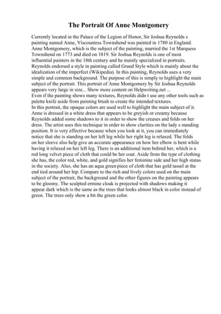 The Portrait Of Anne Montgomery
Currently located in the Palace of the Legion of Honor, Sir Joshua Reynolds s
painting named Anne, Viscountess Townshend was painted in 1780 in England.
Anne Montgomery, which is the subject of the painting, married the 1st Marquess
Townshend on 1773 and died on 1819. Sir Joshua Reynolds is one of most
influential painters in the 18th century and he mainly specialized in portraits.
Reynolds endorsed a style in painting called Grand Style which is mainly about the
idealization of the imperfect (Wikipedia). In this painting, Reynolds uses a very
simple and common background. The purpose of this is simply to highlight the main
subject of the portrait. This portrait of Anne Montgomery by Sir Joshua Reynolds
appears very large in size... Show more content on Helpwriting.net ...
Even if the painting shows many textures, Reynolds didn t use any other tools such as
palette knife aside from painting brush to create the intended textures.
In this portrait, the opaque colors are used well to highlight the main subject of it.
Anne is dressed in a white dress that appears to be greyish or creamy because
Reynolds added some shadows to it in order to show the creases and folds on her
dress. The artist uses this technique in order to show clarities on the lady s standing
position. It is very effective because when you look at it, you can immediately
notice that she is standing on her left leg while her right leg is relaxed. The folds
on her sleeve also help give an accurate appearance on how her elbow is bent while
having it relaxed on her left leg. There is an additional item behind her, which is a
red long velvet piece of cloth that could be her coat. Aside from the type of clothing
she has, the color red, white, and gold signifies her feminine side and her high status
in the society. Also, she has an aqua greenpiece of cloth that has gold tassel at the
end tied around her hip. Compare to the rich and lively colors used on the main
subject of the portrait, the background and the other figures on the painting appears
to be gloomy. The sculpted ermine cloak is projected with shadows making it
appear dark which is the same as the trees that looks almost black in color instead of
green. The trees only show a bit the green color.
 