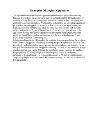 Examples Of Logical Opposition
V.Logical Opposition (Square of Opposition) Opposition is the relation existing
between propositions having the same subject and predicate but different quality or
quantity or both. There are four types of opposition: contradiction, contrariety, sub
contrariety, and sub alternation. While quality and quantity are absolute properties of
proposition, logical opposition is considered as a relative property of proposition
because opposition happens only when we relate two propositions with the same
subject and predicate. Types of Opposition A. Contradiction Contradiction is the
opposition existing between two propositions having the same subject, the same
predicate, but different quality and quantity. It is the opposition between A and
...
Show more content on Helpwriting.net ...
Subject copula predicate 2.Contradict the predicate this means replacing the predicate
with a term of an opposite or contrary meaning. By prefixing the term with non , un ,
im , dis , il , and other similar terms, we form their contradictory or opposite. Or we
can give a different term with an opposite meaning. All men are not immortal. Subject
copula predicate men mortal 3.Negate the copula this means changing the quality of
the proposition. If the original proposition is negative then it is changed to
affirmative, if it is affirmative it is changed to negative. All men are not immortal.
Subject copula predicate men mortal 4.Retain the quantity. All men are not immortal.
Subject copula
 