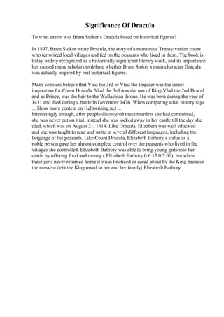 Significance Of Dracula
To what extent was Bram Stoker s Dracula based on historical figures?
In 1897, Bram Stoker wrote Dracula, the story of a monstrous Transylvanian count
who terrorized local villages and fed on the peasants who lived in them. The book is
today widely recognized as a historically significant literary work, and its importance
has caused many scholars to debate whether Bram Stoker s main character Dracula
was actually inspired by real historical figures.
Many scholars believe that Vlad the 3rd or Vlad the Impaler was the direct
inspiration for Count Dracula. Vlad the 3rd was the son of King Vlad the 2nd Dracul
and as Prince, was the heir to the Wallachian throne. He was born during the year of
1431 and died during a battle in December 1476. When comparing what history says
... Show more content on Helpwriting.net ...
Interestingly enough, after people discovered these murders she had committed,
she was never put on trial, instead she was locked away in her castle till the day she
died, which was on August 21, 1614. Like Dracula, Elizabeth was well educated
and she was taught to read and write in several different languages, including the
language of the peasants. Like Count Dracula, Elizabeth Bathory s status as a
noble person gave her almost complete control over the peasants who lived in the
villages she controlled. Elizabeth Bathory was able to bring young girls into her
castle by offering food and money ( Elizabeth Bathory 0:6:17 0:7:00), but when
these girls never returned home it wasn t noticed or cared about by the King because
the massive debt the King owed to her and her family( Elizabeth Bathory
 