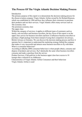 The Process Of The Virgin Atlantic Decision Making Process
Introduction
The primary purpose of this report is to demonstrate the decision making process for
the chosen aviation company Virgin Atlantic Airline owned by Sir Richard Branson,
which was established in 1984 and how they influence their customers to purchase
their products and use their services. Virgin Atlantic offers many services such as
The economy class
The premium economy class
The upper class
Within the category of services, it applies to different types of customers such as
family, solo travellers and business travellers, the key focus of this report is on the
upper class service for business travellers and how it influences business travellers to
purchase a flight package from them instead of using their competitors Jet airways,
British Airways or Emirates. We can discover the decision making process and how it
operates but it s important to understand the marketing strategy behind the company
that makes it very successful and attracts more business travellers to fly with them.
What is a consumer behaviour?
According to (Blythe,2008) consumer behaviour is when people obtain, consume and
dispose of products and services. Pg.5 identically the same when business travellers
consume and make a purchase from the service.
Product Services: Club gold tier in the business upper class have access to 10
lounges that s referred to as clubhouses .
Characteristics of Virgin Atlantic Airline Consumers and their behaviour
Virgin Atlantic Airline is used
 