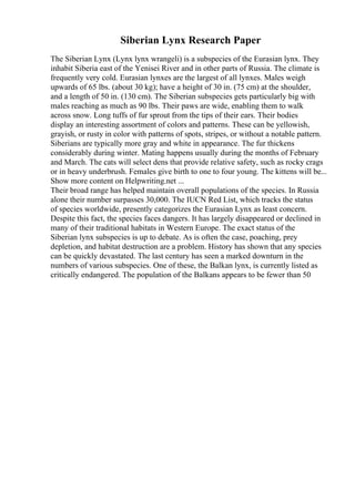 Siberian Lynx Research Paper
The Siberian Lynx (Lynx lynx wrangeli) is a subspecies of the Eurasian lynx. They
inhabit Siberia east of the Yenisei River and in other parts of Russia. The climate is
frequently very cold. Eurasian lynxes are the largest of all lynxes. Males weigh
upwards of 65 lbs. (about 30 kg); have a height of 30 in. (75 cm) at the shoulder,
and a length of 50 in. (130 cm). The Siberian subspecies gets particularly big with
males reaching as much as 90 lbs. Their paws are wide, enabling them to walk
across snow. Long tuffs of fur sprout from the tips of their ears. Their bodies
display an interesting assortment of colors and patterns. These can be yellowish,
grayish, or rusty in color with patterns of spots, stripes, or without a notable pattern.
Siberians are typically more gray and white in appearance. The fur thickens
considerably during winter. Mating happens usually during the months of February
and March. The cats will select dens that provide relative safety, such as rocky crags
or in heavy underbrush. Females give birth to one to four young. The kittens will be...
Show more content on Helpwriting.net ...
Their broad range has helped maintain overall populations of the species. In Russia
alone their number surpasses 30,000. The IUCN Red List, which tracks the status
of species worldwide, presently categorizes the Eurasian Lynx as least concern.
Despite this fact, the species faces dangers. It has largely disappeared or declined in
many of their traditional habitats in Western Europe. The exact status of the
Siberian lynx subspecies is up to debate. As is often the case, poaching, prey
depletion, and habitat destruction are a problem. History has shown that any species
can be quickly devastated. The last century has seen a marked downturn in the
numbers of various subspecies. One of these, the Balkan lynx, is currently listed as
critically endangered. The population of the Balkans appears to be fewer than 50
 