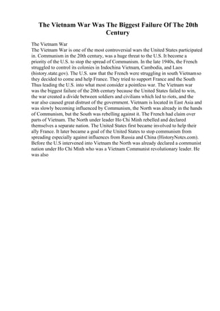 The Vietnam War Was The Biggest Failure Of The 20th
Century
The Vietnam War
The Vietnam War is one of the most controversial wars the United States participated
in. Communism in the 20th century, was a huge threat to the U.S. It become a
priority of the U.S. to stop the spread of Communism. In the late 1940s, the French
struggled to control its colonies in Indochina Vietnam, Cambodia, and Laos
(history.state.gov). The U.S. saw that the French were struggling in south Vietnamso
they decided to come and help France. They tried to support France and the South
Thus leading the U.S. into what most consider a pointless war. The Vietnam war
was the biggest failure of the 20th century because the United States failed to win,
the war created a divide between soldiers and civilians which led to riots, and the
war also caused great distrust of the government. Vietnam is located in East Asia and
was slowly becoming influenced by Communism, the North was already in the hands
of Communism, but the South was rebelling against it. The French had claim over
parts of Vietnam. The North under leader Ho Chi Minh rebelled and declared
themselves a separate nation. The United States first became involved to help their
ally France. It later became a goal of the United States to stop communism from
spreading especially against influences from Russia and China (HistoryNotes.com).
Before the U.S intervened into Vietnam the North was already declared a communist
nation under Ho Chi Minh who was a Vietnam Communist revolutionary leader. He
was also
 