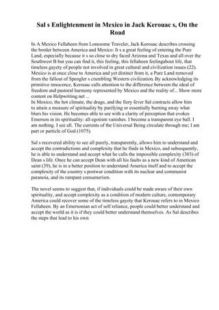 Sal s Enlightenment in Mexico in Jack Kerouac s, On the
Road
In A Mexico Fellaheen from Lonesome Traveler, Jack Kerouac describes crossing
the border between America and Mexico: It s a great feeling of entering the Pure
Land, especially because it s so close to dry faced Arizona and Texas and all over the
Southwest B but you can find it, this feeling, this fellaheen feelingabout life, that
timeless gayety of people not involved in great cultural and civilization issues (22).
Mexico is at once close to America and yet distinct from it, a Pure Land removed
from the fallout of Spengler s crumbling Western civilization. By acknowledging its
primitive innocence, Kerouac calls attention to the difference between the ideal of
freedom and pastoral harmony represented by Mexico and the reality of... Show more
content on Helpwriting.net ...
In Mexico, the hot climate, the drugs, and the fiery fever Sal contracts allow him
to attain a measure of spirituality by purifying or essentially burning away what
blurs his vision. He becomes able to see with a clarity of perception that evokes
Emerson in its spirituality: all egotism vanishes. I become a transparent eye ball. I
am nothing. I see all. The currents of the Universal Being circulate through me; I am
part or particle of God (1075).
Sal s recovered ability to see all purely, transparently, allows him to understand and
accept the contradictions and complexity that he finds in Mexico, and subsequently,
he is able to understand and accept what he calls the impossible complexity (303) of
Dean s life. Once he can accept Dean with all his faults as a new kind of American
saint (39), he is in a better position to understand America itself and to accept the
complexity of the country s postwar condition with its nuclear and communist
paranoia, and its rampant consumerism.
The novel seems to suggest that, if individuals could be made aware of their own
spirituality, and accept complexity as a condition of modern culture, contemporary
America could recover some of the timeless gayety that Kerouac refers to in Mexico
Fellaheen. By an Emersonian act of self reliance, people could better understand and
accept the world as it is if they could better understand themselves. As Sal describes
the steps that lead to his own
 