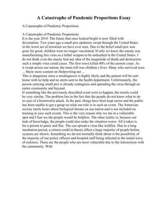 A Catastrophe of Pandemic Proportions Essay
A Catastrophe of Pandemic Proportions
A Catastrophe of Pandemic Proportions
It is the year 2018. The future that once looked bright is now filled with
devastation. Two years ago a small pox epidemic swept through the United States
in the worst act of terrorism we have ever seen. Due to the belief small pox was
gone for good, children were no longer vaccinated. If only we knew the enemy was
manufacturing this virus as a lethal weapon to be unleashed in the United States. I
do not think even the enemy had any idea of the magnitude of death and destruction
such a simple virus could cause. The first wave killed 40% of the eastern coast. As
it swept across our nation, the main toll was children s lives. Many who survived were
... Show more content on Helpwriting.net ...
This is dangerous since a misdiagnosis is highly likely and the patient will be sent
home with no help and no alerts sent to the health department. Unfortunately, the
person carrying small pox is already contagious and spreading the virus through an
entire community and beyond.
If something like the previously described event were to happen, the results could
be very similar. The problem lies in the fact that the people do not know what to do
in case of a bioterrorist attack. In the past, things have been kept secret and the public
has been unable to get a grasp on what our role is in such an event. The American
society rarely hears about biological threats on our nation and is not included on
training in case such events. This is the very reason why we are in a vulnerable
spot and I fear we the people would be helpless. The other reality is, because our
lack of knowledge, the people could also make the situation worse. All it takes is
for a person to panic and flee. The can spread a virus like wildfire. Due to a long
incubation period, a citizen could in theory affect a large majority of people before
systems are shown. Something we do not normally think about is the possibility of
the majority of our police officers and hospital staff being infected in the initial wave
of sickness. These are the people who are most vulnerable due to the interactions with
the community. With
 