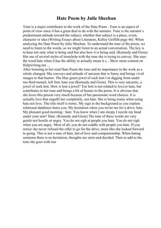 Hate Poem by Julie Sheehan
Tone is a major contributor to the work of the Hate Poem . Tone is an aspect of
point of view since it has a great deal to do with the narrator. Tone is the narrator s
predominant attitude toward the subject, whether that subject is a place, event,
character or idea (Writing Essays about Literature, Kelley Griffith page 46). When
analyzing the Hate Poem by Julie Sheehan, To understand the tone of the poem, we
need to listen to the words, as we might listen to an actual conversation. The key is
to hear not only what is being said but also how it is being said. (Kennedy and Gioia)
Her use of several styles of ironyhelp with the tone she is trying to convey. She uses
the word hate when it has the ability to actually mean it s... Show more content on
Helpwriting.net ...
After listening to her read Hate Poem the tone and its importance to the work as a
whole changed. She conveys and attitude of sarcasm that is funny and brings vivid
images to that humor. The blue green jewel of sock lent I m digging from under
mu third toenail, left foot, hate you (Kennedy and Gioia). This is very sarcastic, a
jewel of sock lent. How is lent a jewel? Toe lent is not related to loveor hate, but
contributes to her tone and brings a bit of humor to the poem. It is obvious that
she loves this person very much because of her passionate word choices. It is
actually love that engulfs her completely, not hate. She is being ironic when using
hate not love. The title itself is ironic. My sign in the background as you explain
relational databases hates you. My hesitation when you invite me for a drive: hate.
My pleasant good morning : hate. You know when I am sleepy I nuzzle my head
under your arm? Hate. (Kennedy and Gioia) The tone of these words are very
gentle not hostile or angry. You do not sigh at people you hate. You do not sigh
when you are angry. Most of all, you do not cuddle with people you hate. If you
notice she never refused the offer to go for the drive, more like she looked forward
to going. This is not a tone of hate, but of love and companionship. When hating
someone there is no hesitation, thoughts are stern and decided. Then to add to the
tone she goes with raw
 
