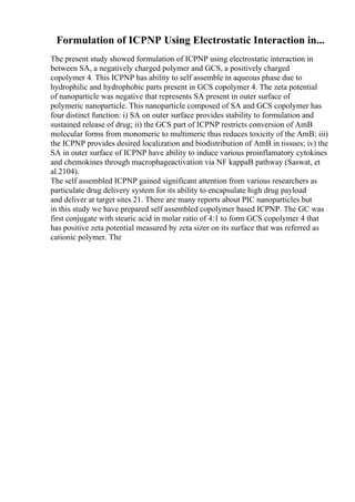 Formulation of ICPNP Using Electrostatic Interaction in...
The present study showed formulation of ICPNP using electrostatic interaction in
between SA, a negatively charged polymer and GCS, a positively charged
copolymer 4. This ICPNP has ability to self assemble in aqueous phase due to
hydrophilic and hydrophobic parts present in GCS copolymer 4. The zeta potential
of nanoparticle was negative that represents SA present in outer surface of
polymeric nanoparticle. This nanoparticle composed of SA and GCS copolymer has
four distinct function: i) SA on outer surface provides stability to formulation and
sustained release of drug; ii) the GCS part of ICPNP restricts conversion of AmB
molecular forms from monomeric to multimeric thus reduces toxicity of the AmB; iii)
the ICPNP provides desired localization and biodistribution of AmB in tissues; iv) the
SA in outer surface of ICPNP have ability to induce various proinflamatory cytokines
and chemokines through macrophageactivation via NF kappaB pathway (Saswat, et
al.2104).
The self assembled ICPNP gained significant attention from various researchers as
particulate drug delivery system for its ability to encapsulate high drug payload
and deliver at target sites 21. There are many reports about PIC nanoparticles but
in this study we have prepared self assembled copolymer based ICPNP. The GC was
first conjugate with stearic acid in molar ratio of 4:1 to form GCS copolymer 4 that
has positive zeta potential measured by zeta sizer on its surface that was referred as
cationic polymer. The
 