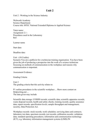 Unit 2
Unit 2 : Working in the Science Industry
Walworth Academy
Science Department
Course title: BTEC National Extended Diploma in Applied Science
Tutor name:
Assignment 2.1 :
Procedures used in the Laboratory
Ref:
Learner name
Start date:
Deadline date:
Unit : (10 Credits)
Scenario You are a publicist for a technician training organisation. You have been
given the job of producing a prospectus into the work of a science technician
focussing on methods of communication in the workplace and reasons why
communication is important.
Assessment Evidence:
Grading Criteria
Unit 2
The grading criteria that this activity relates to:
P1 outline procedures in the scientific workplace ... Show more content on
Helpwriting.net ...
The data given may include
Scientific data storage: COSHH records; scientific data; scientific apparatus records;
waste disposal records; health and safety checks; training records; quality assurance
data; report records; specification levels; sample throughput and management;
security, Data Protection Act.
Workplace records: stock records; work schedules; servicing dates and contracts;
laboratory test data; specimen records; test records; calibration records; validation
data; standard operating procedures; information and communication technology
(ICT), e.g. laboratory information management systems (LIMS) P4
 