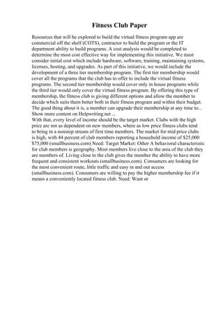 Fitness Club Paper
Resources that will be explored to build the virtual fitness program app are
commercial off the shelf (COTS), contractor to build the program or the IT
department ability to build programs. A cost analysis would be completed to
determine the most cost effective way for implementing this initiative. We must
consider initial cost which include hardware, software, training, maintaining systems,
licenses, hosting, and upgrades. As part of this initiative, we would include the
development of a three tier membership program. The first tier membership would
cover all the programs that the club has to offer to include the virtual fitness
programs. The second tier membership would cover only in house programs while
the third tier would only cover the virtual fitness program. By offering this type of
membership, the fitness club is giving different options and allow the member to
decide which suits them better both in their fitness program and within their budget.
The good thing about it is, a member can upgrade their membership at any time to...
Show more content on Helpwriting.net ...
With that, every level of income should be the target market. Clubs with the high
price are not as dependent on new members, where as low price fitness clubs tend
to bring in a nonstop stream of first time members. The market for mid price clubs
is high, with 44 percent of club members reporting a household income of $25,000
$75,000 (smallbusiness.com) Need: Target Market: Other A behavioral characteristic
for club members is geography. Most members live close to the area of the club they
are members of. Living close to the club gives the member the ability to have more
frequent and consistent workouts (smallbusiness.com). Consumers are looking for
the most convenient route, little traffic and easy in and out access
(smallbusiness.com). Consumers are willing to pay the higher membership fee if it
means a conveniently located fitness club. Need: Want or
 