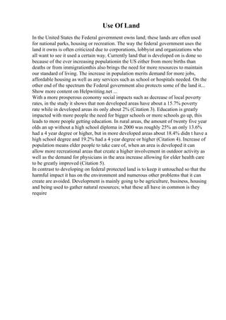 Use Of Land
In the United States the Federal government owns land; these lands are often used
for national parks, housing or recreation. The way the federal government uses the
land it owns is often criticized due to corporations, lobbyist and organizations who
all want to see it used a certain way. Currently land that is developed on is done so
because of the ever increasing populationin the US either from more births than
deaths or from immigrationthis also brings the need for more resources to maintain
our standard of living. The increase in population merits demand for more jobs,
affordable housing as well as any services such as school or hospitals needed. On the
other end of the spectrum the Federal government also protects some of the land it...
Show more content on Helpwriting.net ...
With a more prosperous economy social impacts such as decrease of local poverty
rates, in the study it shows that non developed areas have about a 15.7% poverty
rate while in developed areas its only about 2% (Citation 3). Education is greatly
impacted with more people the need for bigger schools or more schools go up, this
leads to more people getting education. In rural areas, the amount of twenty five year
olds an up without a high school diploma in 2000 was roughly 25% an only 13.6%
had a 4 year degree or higher, but in more developed areas about 18.4% didn t have a
high school degree and 19.2% had a 4 year degree or higher (Citation 4). Increase of
population means elder people to take care of, when an area is developed it can
allow more recreational areas that create a higher involvement in outdoor activity as
well as the demand for physicians in the area increase allowing for elder health care
to be greatly improved (Citation 5).
In contrast to developing on federal protected land is to keep it untouched so that the
harmful impact it has on the environment and numerous other problems that it can
create are avoided. Development is mainly going to be agriculture, business, housing
and being used to gather natural resources; what these all have in common is they
require
 
