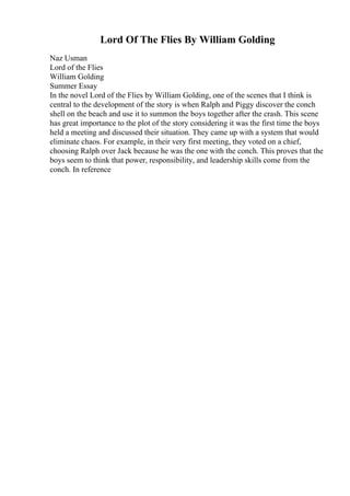 Lord Of The Flies By William Golding
Naz Usman
Lord of the Flies
William Golding
Summer Essay
In the novel Lord of the Flies by William Golding, one of the scenes that I think is
central to the development of the story is when Ralph and Piggy discover the conch
shell on the beach and use it to summon the boys together after the crash. This scene
has great importance to the plot of the story considering it was the first time the boys
held a meeting and discussed their situation. They came up with a system that would
eliminate chaos. For example, in their very first meeting, they voted on a chief,
choosing Ralph over Jack because he was the one with the conch. This proves that the
boys seem to think that power, responsibility, and leadership skills come from the
conch. In reference
 