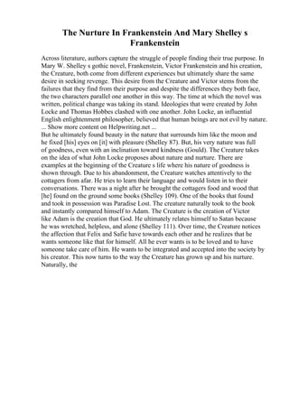 The Nurture In Frankenstein And Mary Shelley s
Frankenstein
Across literature, authors capture the struggle of people finding their true purpose. In
Mary W. Shelley s gothic novel, Frankenstein, Victor Frankenstein and his creation,
the Creature, both come from different experiences but ultimately share the same
desire in seeking revenge. This desire from the Creature and Victor stems from the
failures that they find from their purpose and despite the differences they both face,
the two characters parallel one another in this way. The time at which the novel was
written, political change was taking its stand. Ideologies that were created by John
Locke and Thomas Hobbes clashed with one another. John Locke, an influential
English enlightenment philosopher, believed that human beings are not evil by nature.
... Show more content on Helpwriting.net ...
But he ultimately found beauty in the nature that surrounds him like the moon and
he fixed [his] eyes on [it] with pleasure (Shelley 87). But, his very nature was full
of goodness, even with an inclination toward kindness (Gould). The Creature takes
on the idea of what John Locke proposes about nature and nurture. There are
examples at the beginning of the Creature s life where his nature of goodness is
shown through. Due to his abandonment, the Creature watches attentively to the
cottagers from afar. He tries to learn their language and would listen in to their
conversations. There was a night after he brought the cottagers food and wood that
[he] found on the ground some books (Shelley 109). One of the books that found
and took in possession was Paradise Lost. The creature naturally took to the book
and instantly compared himself to Adam. The Creature is the creation of Victor
like Adam is the creation that God. He ultimately relates himself to Satan because
he was wretched, helpless, and alone (Shelley 111). Over time, the Creature notices
the affection that Felix and Safie have towards each other and he realizes that he
wants someone like that for himself. All he ever wants is to be loved and to have
someone take care of him. He wants to be integrated and accepted into the society by
his creator. This now turns to the way the Creature has grown up and his nurture.
Naturally, the
 