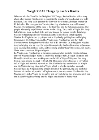Weight Of All Things By Sandra Benitez
Who can Nicolas Trust? In the Weight of All Things, Sandra Benitez tells a story
about a boy named Nicolas who is caught in the middle of a bloody civil war in El
Salvador. This story takes place in the 1980 s in the Central American country of
El Salvador. The protagonist of the story is a boy who is nine years old named
Nicolas. The antagonist of the story is the Guerillas and the Salvadorian army. The
people who really help Nicolas survive are Dr. Eddy, Tata, and La Virgin. Dr. Eddy
helps Nicolas learn medical skills and how to care for injured people. Tata helps
Nicolas by teaching him how to survive and he is also like a father figure to
Nicolas. La Virgin is also very important to Nicolas by guiding him and helping
him survive. Dr. Eddy, Tata, and La Virgin gains Nicolas trust and they help
Nicolas survive during the bloody civil war in El Salvador. Dr. Eddy gains Nicolas
trust by helping him survive. He helps him survive by healing him when he becomes
sick, teaching him medical skills, and becoming a father figure to Nicolas. Dr. Eddy...
Show more content on Helpwriting.net ...
La Virgin gains Nicolas trust at the army garrison when she tells Nicolas to leave
at noon. Nicolas escapes but he is shot while doing so but La Virgin saved his life.
He sat like that for a time, sucking on a medal of La Virgen Milagrosa that hung
from a chain around his neck (106; ch.17). This quote shows Nicolas is very close
to La Virgin and he trusts her with his life. Nicolas is also named after La Virgin
and his Mother is very close to La Virgin which is why he trusts her so much.
Nicolas trusts La Virgin and she appears to him at the garrison, He also trusts her
because his mother adores the LaVirgin so much, that she names Nicolas after her.
Nicolas prays to La Virgin for his safety and survival during this gruesome civil war
that is destroying his country and the hopes and dreams of many other
 