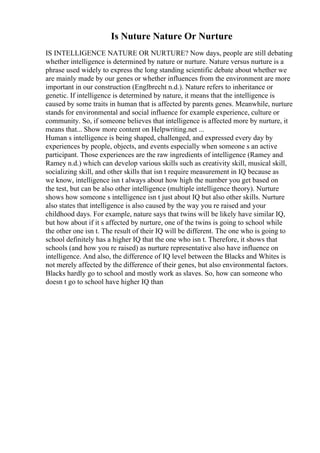 Is Nuture Nature Or Nurture
IS INTELLIGENCE NATURE OR NURTURE? Now days, people are still debating
whether intelligence is determined by nature or nurture. Nature versus nurture is a
phrase used widely to express the long standing scientific debate about whether we
are mainly made by our genes or whether influences from the environment are more
important in our construction (Englbrecht n.d.). Nature refers to inheritance or
genetic. If intelligence is determined by nature, it means that the intelligence is
caused by some traits in human that is affected by parents genes. Meanwhile, nurture
stands for environmental and social influence for example experience, culture or
community. So, if someone believes that intelligence is affected more by nurture, it
means that... Show more content on Helpwriting.net ...
Human s intelligence is being shaped, challenged, and expressed every day by
experiences by people, objects, and events especially when someone s an active
participant. Those experiences are the raw ingredients of intelligence (Ramey and
Ramey n.d.) which can develop various skills such as creativity skill, musical skill,
socializing skill, and other skills that isn t require measurement in IQ because as
we know, intelligence isn t always about how high the number you get based on
the test, but can be also other intelligence (multiple intelligence theory). Nurture
shows how someone s intelligence isn t just about IQ but also other skills. Nurture
also states that intelligence is also caused by the way you re raised and your
childhood days. For example, nature says that twins will be likely have similar IQ,
but how about if it s affected by nurture, one of the twins is going to school while
the other one isn t. The result of their IQ will be different. The one who is going to
school definitely has a higher IQ that the one who isn t. Therefore, it shows that
schools (and how you re raised) as nurture representative also have influence on
intelligence. And also, the difference of IQ level between the Blacks and Whites is
not merely affected by the difference of their genes, but also environmental factors.
Blacks hardly go to school and mostly work as slaves. So, how can someone who
doesn t go to school have higher IQ than
 