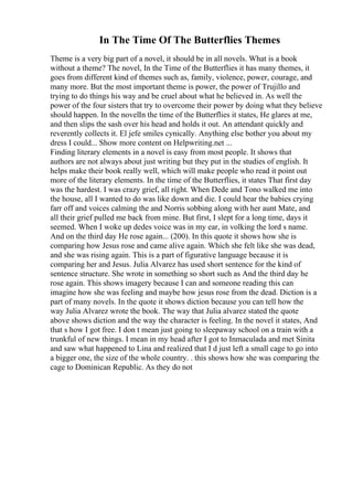 In The Time Of The Butterflies Themes
Theme is a very big part of a novel, it should be in all novels. What is a book
without a theme? The novel, In the Time of the Butterflies it has many themes, it
goes from different kind of themes such as, family, violence, power, courage, and
many more. But the most important theme is power, the power of Trujillo and
trying to do things his way and be cruel about what he believed in. As well the
power of the four sisters that try to overcome their power by doing what they believe
should happen. In the novelIn the time of the Butterflies it states, He glares at me,
and then slips the sash over his head and holds it out. An attendant quickly and
reverently collects it. El jefe smiles cynically. Anything else bother you about my
dress I could... Show more content on Helpwriting.net ...
Finding literary elements in a novel is easy from most people. It shows that
authors are not always about just writing but they put in the studies of english. It
helps make their book really well, which will make people who read it point out
more of the literary elements. In the time of the Butterflies, it states That first day
was the hardest. I was crazy grief, all right. When Dede and Tono walked me into
the house, all I wanted to do was like down and die. I could hear the babies crying
farr off and voices calming the and Norris sobbing along with her aunt Mate, and
all their grief pulled me back from mine. But first, I slept for a long time, days it
seemed. When I woke up dedes voice was in my ear, in volking the lord s name.
And on the third day He rose again... (200). In this quote it shows how she is
comparing how Jesus rose and came alive again. Which she felt like she was dead,
and she was rising again. This is a part of figurative language because it is
comparing her and Jesus. Julia Alvarez has used short sentence for the kind of
sentence structure. She wrote in something so short such as And the third day he
rose again. This shows imagery because I can and someone reading this can
imagine how she was feeling and maybe how jesus rose from the dead. Diction is a
part of many novels. In the quote it shows diction because you can tell how the
way Julia Alvarez wrote the book. The way that Julia alvarez stated the quote
above shows diction and the way the character is feeling. In the novel it states, And
that s how I got free. I don t mean just going to sleepaway school on a train with a
trunkful of new things. I mean in my head after I got to Inmaculada and met Sinita
and saw what happened to Lina and realized that I d just left a small cage to go into
a bigger one, the size of the whole country. . this shows how she was comparing the
cage to Dominican Republic. As they do not
 