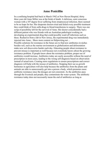 Anne Penicillin
In a confining hospital bed back in March 1942 at New Haven Hospital, thirty
three year old Anne Miller was at the brink of death. A delirious, semi conscious
woman with a 107 degree fever suffering from streptococcal infection, there seemed
to be no hope for her. Her desperate doctors tried and failed every possible treatment
they could think of from sulfa drugs to blood transfusions to surgery. There was one
scrap of possibility left for the survival of Anne. Her doctor coincidentally had a
different patient who was friends with an Australian pathologist working on
developing an experimental drug that could possibly ward off infections such as
these. Rushed in from a lab in New Jersey, the experimental drug was immediately
injected into Anne... Show more content on Helpwriting.net ...
Possible solutions for resistance in the future are to find new antibiotics in niches
besides soil, such as the marine environment as globalization and deforestation
make new soil discoveries harder each day. Educating people about resistance to
prevent misuse is important as well because not everybody knows about the growing
resistance problem. If people know about the resistance problem, proper use of
antibiotics would increase. Antibiotics today are easily accessible without the need of
prescription in most cases, leading to the wrong self diagnosis based on observation
instead of actual tests. Creating more regulations to ensure prescriptions and correct
diagnosis will help with the misuse of antibiotics. Stopping their use as growth
hormones in agriculture will also help because the antibiotics from the plants and
animals are able to unnecessarily get into a person s body, which promotes more
antibiotic resistance since the dosages are not consistent. As the antibiotics pass
through the livestock and people, they contaminate the water system. The antibiotic
resistance today does not necessarily mean the end of antibiotics as long as
 