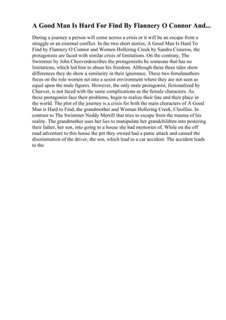 A Good Man Is Hard For Find By Flannery O Connor And...
During a journey a person will come across a crisis or it will be an escape from a
struggle or an external conflict. In the two short stories, A Good Man Is Hard To
Find by Flannery O Connor and Women Hollering Creek by Sandra Cisneros, the
protagonists are faced with similar crisis of limitations. On the contrary, The
Swimmer by John Cheeverdescribes the protagonistto be someone that has no
limitations, which led him to abuse his freedom. Although these three tales show
differences they do show a similarity in their ignorance. These two femaleauthors
focus on the role women set into a sexist environment where they are not seen as
equal upon the male figures. However, the only male protagonist, fictionalized by
Cheever, is not faced with the same complications as the female characters. As
these protagonist face their problems, begin to realize their fate and their place in
the world. The plot of the journey is a crisis for both the main characters of A Good
Man is Hard to Find, the grandmother and Woman Hollering Creek, Cleofilas. In
contrast to The Swimmer Neddy Merrill that tries to escape from the trauma of his
reality. The grandmother uses her lies to manipulate her grandchildren into pestering
their father, her son, into going to a house she had memories of. While on the off
road adventure to this house the pet they owned had a panic attack and caused the
disorientation of the driver, the son, which lead to a car accident. The accident leads
to the
 