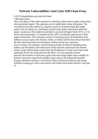 Network Vulnerabilities And Cyber Kill Chain Essay
A ICS Vulnerabilities and cyber kill chain
1.Reconnaissance
This is the phase of the cyber operation in which the cyberwarriors gather information
about potentials targets. This operation can be subdivided in three sub phases. The
war planners provides objectives, targeters search for potential target that might
achieve the war objectives, intelligence professionals gather information about the
target s weaknesses that might be exploited in an attack (Chapple Seidl, 2015, p. 5.2).
Passive Reconnaissance is a method used by APTs to indirectly gain access to their
targets information. This technique consist of collecting pieces of information from
different sources such as the Internet, trashes, to build a profile that will provide them
the first step toward their reconnaissance without raising any suspicions.
In our scenario, the company s profile being available on Internet including name,
address, tax ID number, and certain parts of the network connected to the internet
where a single DNS lookup could reveal the IP addresses of some server that could
potentially be the first entry point for the APTs. It is now possible to know
precisely the location of each power grid in the used using simple tools available on
Internet, interactive maps from multiple source such as the National Renewable
Energy Laboratory (nrel.gov, n.d) and the office of electricity delivery and energy
reliability (energy.gov) show each station with further more detail and this is the type
of
 
