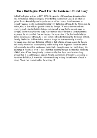 The s Ontological Proof For The Existence Of God Essay
In his Proslogion, written in 1077 1078, St. Anselm of Canterbury, introduced the
first formulation of his ontological proof for the existence of God. In an effort to
gain a deeper knowledge and acquaintance with his creator, Anselm set out to
logically deduce God s existence from the very definition of God. In the Proslogion he
writes, God is that which a greater cannot be thought. Whoever understands this
properly, understands that this being exists in such a way that he cannot, even in
thought, fail to exist (Anselm, 101). Anselm uses this definition as the fundamental
argument for his proof of God s existence. He argues that if the fool or disbeliever
denies the existence of God, he is still capable of understanding the definition of God,
thereby God exists in his mind as a mental image but not necessarily in reality.
However, since the very definition of God is that which a greater cannot be thought
and surely what exists both mentally and in reality must be greater than what exists
only mentally, then God s existence in the fool s thoughts must inevitably imply his
existence in reality, as well. If that s not true, than the thought the fool has cannot be
of God, since if that thought only exists mentally then there must be something
greater than it is and that goes against Anselm s definition. Ultimately, according to
Anselm s definition, it would be self contradictory to deny the existence of such a
being. About two centuries after the writing of
 