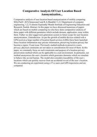 Comparative Analysis Of User Location Based
Anonymization...
Comparative analysis of user location based anonymization of mobile computing
M.K.Patil1 ,M.N.Sonawane2 and R.A.Mandlik3 1,2,3 Department of computer
engineering, 1,2,3 Loknete Gopinathji Munde Institude of Engineering Education and
Research, Nashik Abstract: In this paper we have discussed numerous of papers
which are based on mobile computing we also have done comparative analysis of
those paper with different parameter which include domain, application ,issue within
them. Futher we also sugget next generation system in future scope for user location
anonymization. I.Introduction: As per the growth of mobile devices related with a
GPS receiver,a large number of location based services (LBSs) have been launched.
Since location information may private information, preserving location privacy has
become a signiп¬Ѓcant issue. Previously studied methods to preserve a users
privacy; physical constraints are not taken in consideration for most of them. In this
paper, we constantly focus on such constraints and purpose of a location privacy
preservation method which can be applicable to a real environment. In particular, our
method anonymizes the user s location which generates dummies which we simulate
to behave like an real human. The model also considers traceability of the user s
locations which can quickly recover from an accidental reveal of the user s location.
We are conducting an experiment using п¬Ѓve users real GPS trajectories and are
compared
 