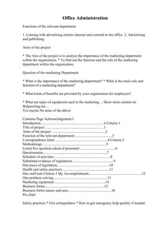 Office Administration
Functions of the relevant department
1. Liaising with advertising entities internal and external to the office. 2. Advertising
and publishing.
Aims of the project
* The Aim of the project is to analyse the importance of the marketing department
within the organization. * To find out the function and the role of the marketing
department within the organization.
Question of the marketing Department
* What is the importance of the marketing department? * What is the main role and
function of a marketing department?
* What kinds of benefits are provided by your organization for employees?
* What are types of equipment used in the marketing ... Show more content on
Helpwriting.net ...
Yes maybe No none of the above
Contents Page Acknowledgement I
Introduction..................................................................... ii Criteria 1
Title of project .................................................................1
Aims of the project ............................................................2
Function of the relevant department .........................................3
Correspondence letter...........................................................4 Criteria 2
Methodology ......................................................................5
Listed five question asked of personnel .......................................6
Questionnaire.......................................................................7
Schedule of activities ..............................................................8
Submitted evidence of regulations..............................................9
One piece of legislation..........................................................10
Health and safety practices.....................................................11
One staff rule Criteria 3 My Accomplishment...........................................................12
One problem solving............................................................13
Marketing equipment.........................................................14
Business forms..................................................................15
Business forms names and uses................................................16
Pie chart
Safety practices * Fire extinguishers * How to get emergency help quickly if needed.
 