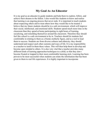 My Goal As An Educator
It is my goal as an educator to guide students and help them to explore, follow, and
achieve their dreams to the fullest. I also would like students to know and realize
that learning is an ongoing process that never ends. It is important to teach students
about respecting others and to treat others how they would like to be treated. I
believe that my future students should be in a safe environment, which will improve
their social, intellectual, and emotional skills. Students spend much more time in the
classroom than they spend at home participating in eight hours of learning,
socializing, and remolding themselves around the classroom. Therefore they should
feel like school is a safe environment to be in. Teachers should let students feel
comfortable in relating to them as a friend, motherly figure, and as a tool to lead
them to success. Students are from diverse cultures and ethnicity; they should
understand and respect each other customs and ways of life. It is my responsibility
as a teacher to instill in them these values. This will then help them to develop and
become open minded to others. It is also very vital that a teacher provides many
different kinds of learning approaches/techniques to a child, so that they don t
become fixated or trapped in their most comfortable learning style. Learning has been
proven to be most successful when students can relate the information that has been
given to them to real life experiences. It is highly important to incorporate
 