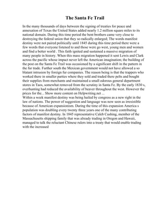 The Santa Fe Trail
In the many thousands of days between the signing of treaties for peace and
annexation of Texas the United States added nearly 1.2 million square miles to its
national domain. During this time period the bent brothers came very close to
destroying the federal union that they so radically enlarged; The words manifest
destiny were not paired politically until 1845 during this time period there were a
few words that everyone listened to and those were go west, young men and women
and find a better world . This faith ignited and sustained a massive migration of
many people in history. When this mass migration happened it sent Lewis and Clark
across the pacific whose impact never left the American imagination; the building of
the post on the Santa Fe Trail was occasioned by a significant shift in the pattern in
the fur trade. Further south the Mexican government would not have allowed a so
blatant intrusion by foreign fur companies. The reason being is that the trappers who
worked there in smaller parties where they sold and traded there pelts and bought
their supplies from merchants and maintained a small odorous general department
stores in Taos, somewhat removed from the scrutiny in Santa Fe. By the early 1830 s,
overhunting had reduced the availability of beaver throughout the west. However the
prices for the... Show more content on Helpwriting.net ...
Within a week manifest destiny was being hailed by congress as a new right in the
law of nations. The power of suggestion and language was now seen as irresistible
because of American expansionism. During the time of this expansion America s
population was doubling every twenty three years one of the many contributing
factors of manifest destiny. In 1845 representative Caleb Cushing, member of the
Massachusetts shipping family that was already trading in Oregon and Hawaii,
managed to talk the reluctant Chinese rulers into a treaty that would enable trading
with the increased
 