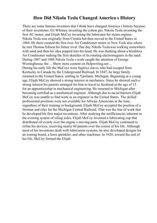How Did Nikola Tesla Changed America s History
There are some famous inventors that I think have changed America s history because
of their inventions. Eli Whitney inventing the cotton gin, Nikola Tesla inventing the
first AC motor, and Elijah McCoy inventing the lubricator for steam engines.
Nikola Tesla was originally from Croatia but then moved to the United States in
1884. He there created the first ever Air Conditioner motor in New York also where
he met Thomas Edison his future rival. One day Nikola Teslawas walking somewhere
with sand and then his idea popped into his head. He was thinking about a brushless
Air Conditioner making the first sketches of its rotating electromagnets in the sand.
During 1887 and 1888 Nikola Tesla s work caught the attention of George
Westinghouse, the ... Show more content on Helpwriting.net ...
During his early life the McCoys were fugitive slaves who had escaped from
Kentucky to Canada by the Underground Railroad. In 1847, he large family
returned to the United States, settling in Ypsilanti, Michigan. Beginning at a young
age, Elijah McCoy showed a strong interest in mechanics. Since he showed such a
strong interest his parents arranged for him to travel to Scotland at the age of 15
for an apprenticeship in mechanical engineering. He returned to Michigan after
becoming certified as a mechanical engineer. Although due to racial barriers Elijah
McCoy was unable to find work as an engineer in the United States. The skilled
professional positions were not available for African Americans at the time,
regardless of their training or background. Elijah McCoy accepted the position of a
fireman and oiler for the Michigan Central Railroad. That was the line of work that
he developed his first major inventions. After studying the inefficiencies inherent in
the existing system of oiling axles, Elijah McCoy invented a lubricating cup that
distributed oil evenly over the engine s moving parts. Elijah McCoy continued to
refine his devices, receiving nearly 60 patents over the course of his life. Although
most of his inventions dealt with lubrication systems, he also developed designs for
an ironing board, a lawn sprinkler, and other machines. In 1920, toward the end of
his life, McCoy formed the Elijah
 