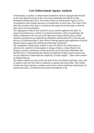 Law Enforcement Agency Analysis
Unfortunately, no policy or enforcement mechanism exists to segregate data housed
on the same physical server in the event of governmental interception of data
(Subashini and Kavitha 2011). The result is that Law Enforcement Agency (LEA)
investigations often include innocent, co located data. In most cases, the owner of the
data does not know their data is co located with suspected criminal data, or that the
data is part of an investigation.
The segregation of data is also critical to access controls applied to the data. To
insure successful access controls in a cloud environment, with co located data, the
ability to determine who can access the data must reside with the client, in both
enterprise and private user applications (Subashini and Kavitha 2011). Security and
privacy of cloud based data is only effective through agreed upon application of policy
and governance against the underlying technology architecture.
The compulsion of third party vendors to turn over data to law enforcement, or
otherwise be complicit in interception or storage of data is a direct threat to the
integrity, security, and privacy of data stored by service providers (Subashini and
Kavitha 2011). Understanding the technical component of data security and privacy
are not sufficient to understand the complexity of online digital ... Show more content
on Helpwriting.net ...
The authors explore an issue at the very heart of the surveillance legitimacy, they seek
to explain where the NSA derives authority to operate and collect data. They further
examine the legal capacity to conduct such actions, absent traditional requirements of
search and seizure, as defined by the Fourth Amendment of the
 
