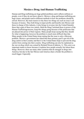 Mexico s Drug And Human Trafficking
Human and Drug trafficking are huge global problems and it affects millions or
people, even if they do not know about it. Mexico s drug and human trafficking are
huge issues, and people tend to different methods in how the problems should be
solved. However, the main reason in why these two things are such an issue is all
because of money. They both bring in major profits and benefits into Mexico and
those in charge of this industry, it also brings in revenue into the United Statesfor
those that a part of these two cartels. Both the Drug Carteland those in power of the
Human Traffickingconcerns, keep this things going because of the politicians that
are placed into power of their regions. Many people keep saying that they should
fix what is happening; however the problem is much more difficult than that.
Many people in the United States keep stating that the issue is only a Mexican
problem. Mexico s government has stated that there primary goal is get rid of the
drug cartels in their country and that it is the United States hope to prevent the drug
cartels from coming into their country. Drug trafficking can also be explained as
the war on drug which was coined by Richard Nixon (Calderon, 1). This coin is an
important matter to know because it explains how people actually feel about these
things. However, there are many other countries that do smuggle in drugs into
America; but due to the fact Mexico and America share a border the problem is
much bigger. Especially
 
