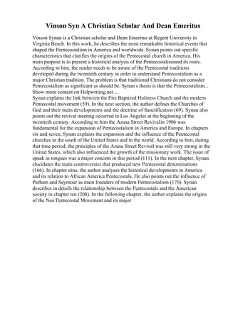 Vinson Syn A Christian Scholar And Dean Emeritus
Vinson Synan is a Christian scholar and Dean Emeritus at Regent University in
Virginia Beach. In this work, he describes the most remarkable historical events that
shaped the Pentecostalism in America and worldwide. Synan points out specific
characteristics that clarifies the origins of the Pentecostal church in America. His
main purpose is to present a historical analysis of the Pentecostalismand its roots.
According to him, the reader needs to be aware of the Pentecostal traditions
developed during the twentieth century in order to understand Pentecostalism as a
major Christian tradition. The problem is that traditional Christians do not consider
Pentecostalism as significant as should be. Synan s thesis is that the Pentecostalism...
Show more content on Helpwriting.net ...
Synan explains the link between the Fire Baptized Holiness Church and the modern
Pentecostal movement (59). In the next section, the author defines the Churches of
God and their main developments and the doctrine of Sanctification (69). Synan also
points out the revival meeting occurred in Los Angeles at the beginning of the
twentieth century. According to him the Azusa Street Revivalin 1906 was
fundamental for the expansion of Pentecostalism in America and Europe. In chapters
six and seven, Synan explains the expansion and the influence of the Pentecostal
churches in the south of the United States and in the world. According to him, during
that time period, the principles of the Azusa Street Revival was still very strong in the
United States, which also influenced the growth of the missionary work. The issue of
speak in tongues was a major concern in this period (111). In the next chapter, Synan
elucidates the main controversies that produced new Pentecostal denominations
(166). In chapter nine, the author analyses the historical developments in America
and its relation to African America Pentecostals. He also points out the influence of
Parham and Seymour as main founders of modern Pentecostalism (170). Synan
describes in details the relationship between the Pentecostals and the American
society in chapter ten (208). In the following chapter, the author explains the origins
of the Neo Pentecostal Movement and its major
 