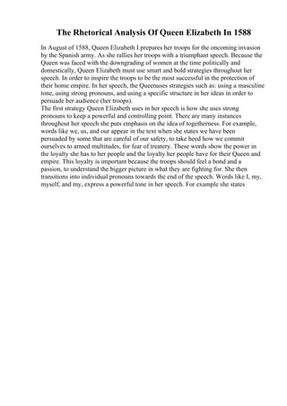 The Rhetorical Analysis Of Queen Elizabeth In 1588
In August of 1588, Queen Elizabeth I prepares her troops for the oncoming invasion
by the Spanish army. As she rallies her troops with a triumphant speech. Because the
Queen was faced with the downgrading of women at the time politically and
domestically, Queen Elizabeth must use smart and bold strategies throughout her
speech. In order to inspire the troops to be the most successful in the protection of
their home empire. In her speech, the Queenuses strategies such as: using a masculine
tone, using strong pronouns, and using a specific structure in her ideas in order to
persuade her audience (her troops).
The first strategy Queen Elizabeth uses in her speech is how she uses strong
pronouns to keep a powerful and controlling point. There are many instances
throughout her speech she puts emphasis on the idea of togetherness. For example,
words like we, us, and our appear in the text when she states we have been
persuaded by some that are careful of our safety, to take heed how we commit
ourselves to armed multitudes, for fear of treatery. These words show the power in
the loyalty she has to her people and the loyalty her people have for their Queen and
empire. This loyalty is important because the troops should feel a bond and a
passion, to understand the bigger picture in what they are fighting for. She then
transitions into individual pronouns towards the end of the speech. Words like I, my,
myself, and my, express a powerful tone in her speech. For example she states
 