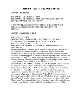 THE PATISM Of The HOLY SPIRIT
LIBERTY UNIVERSITY
THE BAPTISM OF THE HOLY SPIRIT:
THE BAPTISM OF THE HOLY SPIRIT: OUR FRIEND, COMFORTER,
TEACHER, AND PART OF THE TRINITY
A RESEARCH PAPER SUBMITTED TO PROF. JOHN CARTWRIGHT
IN PARTIAL FULFILLMENT OF THE REQUIREMENTS FOR
BIBLE 364
LIBERTY UNIVERSITY ONLINE
TABLE OF CONTENTS
INTRODUCTION 3 SIGNS OF THE HOLY SPIRITON THE DAY OF
PENTECOST 4 THE INDWELLING OF THE HOLY SPIRIT 5
THE HOLY SPIRIT WILL CONVICT US 5
RECEIVING THE BAPTISM OF THE HOLY... Show more content on
Helpwriting.net ...
The Holy Spirit plays a very vital role in the lives of each and every believer; He
can strengthen us with a strength that we cannot even begin to muster up in
ourselves. He can bring us joy that we cannot even begin to find in the things of
this world. He can bring peace to our lives more than anything that we can ever find
on this earth. The Holy Spirit which is primarily an energizing process, is also a
revealing, refining, consuming, illuminating process, and one by which we are made
to glow with love to God, and love to man, and love to souls.
SIGNS OF THE HOLY SPIRIT ON THE DAY OF PENTECOST As we look into
the scriptures of Acts 2:1 11 we see the things that took place on the day of
Pentecost. And when the day of Pentecost was fully come, they were all with one
accord and in one place. (Acts 1:1) Not only had the people began to gather
together in one place but they were all in one accord and all were there for the
same purpose all agreeing on the same thing. And suddenly there came a sound
from heaven as of a rushing mighty wind, and it filled all the house where they were
sitting. (Acts 2:2) Imagine sitting in a room when suddenly a rushing mighty wind
fills the room. When we think of the force of hurricane type winds entering the room
in which we are sitting we would not be able to even fathom how it would be.
 