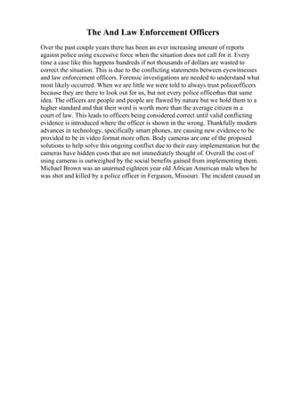 The And Law Enforcement Officers
Over the past couple years there has been an ever increasing amount of reports
against police using excessive force when the situation does not call for it. Every
time a case like this happens hundreds if not thousands of dollars are wasted to
correct the situation. This is due to the conflicting statements between eyewitnesses
and law enforcement officers. Forensic investigations are needed to understand what
most likely occurred. When we are little we were told to always trust policeofficers
because they are there to look out for us, but not every police officerhas that same
idea. The officers are people and people are flawed by nature but we hold them to a
higher standard and that their word is worth more than the average citizen in a
court of law. This leads to officers being considered correct until valid conflicting
evidence is introduced where the officer is shown in the wrong. Thankfully modern
advances in technology, specifically smart phones, are causing new evidence to be
provided to be in video format more often. Body cameras are one of the proposed
solutions to help solve this ongoing conflict due to their easy implementation but the
cameras have hidden costs that are not immediately thought of. Overall the cost of
using cameras is outweighed by the social benefits gained from implementing them.
Michael Brown was an unarmed eighteen year old African American male when he
was shot and killed by a police officer in Ferguson, Missouri. The incident caused an
 