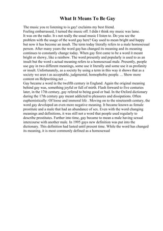 What It Means To Be Gay
The music you re listening to is gay! exclaims my best friend.
Feeling embarrassed, I turned the music off. I didn t think my music was lame.
It was on the radio. It s not really the usual music I listen to. Do you see the
problem with the usage of the word gay here? Gay used to mean bright and happy
but now it has become an insult. The term today literally refers to a male homosexual
person. After many years the word gay has changed its meaning and its meaning
continues to constantly change today. When gay first came to be a word it meant
bright or showy, like a rainbow. The word presently and popularly is used to as an
insult but the word s actual meaning refers to a homosexual male. Presently, people
use gay in two different meanings, some use it literally and some use it as profanity
or insult. Unfortunately, as a society by using a term in this way it shows that as a
society we aren t as acceptable, judgmental, homophobic people. ... Show more
content on Helpwriting.net ...
Gay became a word in the twelfth century in England. Again the original meaning
behind gay was, something joyful or full of mirth. Flash forward to five centuries
later, in the 17th century, gay refered to being good or bad. In the Oxford dictionary
during the 17th century gay meant addicted to pleasures and dissipations. Often
euphemistically: Of loose and immoral life . Moving on to the nineteenth century, the
word gay developed an even more negative meaning. It became known as female
prostitute and a male that had an abundance of sex. Even with the word changing
meanings and definitions, it was still not a word that people used regularly to
describe prostitutes. Further into time, gay became to mean a male having sexual
intercourse with another male. In 1995 gays new definition was put into the
dictionary. This definition had lasted until present time. While the word has changed
its meaning, it is most commonly defined as a homosexual
 
