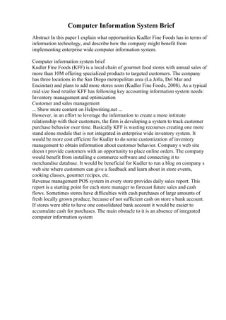 Computer Information System Brief
Abstract In this paper I explain what opportunities Kudler Fine Foods has in terms of
information technology, and describe how the company might benefit from
implementing enterprise wide computer information system.
Computer information system brief
Kudler Fine Foods (KFF) is a local chain of gourmet food stores with annual sales of
more than 10M offering specialized products to targeted customers. The company
has three locations in the San Diego metropolitan area (La Jolla, Del Mar and
Encinitas) and plans to add more stores soon (Kudler Fine Foods, 2008). As a typical
mid size food retailer KFF has following key accounting information system needs:
Inventory management and optimization
Customer and sales management
... Show more content on Helpwriting.net ...
However, in an effort to leverage the information to create a more intimate
relationship with their customers, the firm is developing a system to track customer
purchase behavior over time. Basically KFF is wasting recourses creating one more
stand alone module that is not integrated in enterprise wide inventory system. It
would be more cost efficient for Kudler to do some customization of inventory
management to obtain information about customer behavior. Company s web site
doesn t provide customers with an opportunity to place online orders. The company
would benefit from installing e commerce software and connecting it to
merchandise database. It would be beneficial for Kudler to run a blog on company s
web site where customers can give a feedback and learn about in store events,
cooking classes, gourmet recipes, etc.
Revenue management POS system in every store provides daily sales report. This
report is a starting point for each store manager to forecast future sales and cash
flows. Sometimes stores have difficulties with cash purchases of large amounts of
fresh locally grown produce, because of not sufficient cash on store s bank account.
If stores were able to have one consolidated bank account it would be easier to
accumulate cash for purchases. The main obstacle to it is an absence of integrated
computer information system
 