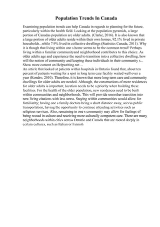 Population Trends In Canada
Examining population trends can help Canada in regards to planning for the future,
particularly within the health field. Looking at the population pyramids, a large
portion of Canadas population are older adults. (Clarke, 2016). It is also known that
a large portion of older adults reside within their own homes, 92.1% lived in private
households...while 7.9% lived in collective dwellings (Statistics Canada, 2011). Why
it is though that living within one s home seems to be the common trend? Perhaps
living within a familiar communityand neighborhood contributes to this choice. As
older adults age and experience the need to transition into a collective dwelling, how
will the notion of community and keeping these individuals in their community s...
Show more content on Helpwriting.net ...
An article that looked at patients within hospitals in Ontario found that, about ten
percent of patients waiting for a spot in long term care facility waited well over a
year (Kondro, 2010). Therefore, it is known that more long term care and community
dwellings for older adults are needed. Although, the constructions of more residences
for older adults is important, location needs to be a priority when building these
facilities. For the health of the older population, new residences need to be built
within communities and neighborhoods. This will provide smoother transition into
new living citations with less stress. Staying within communities would allow for
familiarity; having one s family doctors being a short distance away, access public
transportation, having the opportunity to continue attending activities such as
religious services. Also, remaining in one s community may allow for feelings of
being rooted in culture and receiving more culturally competent care. There are many
neighborhoods within cities across Ontario and Canada that are rooted deeply in
certain cultures, such as Italian or Finnish
 