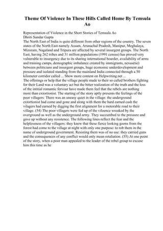 Theme Of Violence In These Hills Called Home By Temsula
Ao
Representation of Violence in the Short Stories of Temsula Ao
Dhriti Sundar Gupta
The North East of India is quite different from other regions of the country. The seven
states of the North East namely Assam, Arunachal Pradesh, Manipur, Meghalaya,
Mizoram, Nagaland and Tripura are affected by several insurgent groups. The North
East, having 262 tribes and 31 million populations (1991 census) has proved very
vulnerable to insurgency due to its sharing international boarder, availability of arms
and training camps, demographic imbalance created by immigrants, nexus(tie)
between politicians and insurgent groups, huge economic underdevelopment and
pressure and isolated standing from the mainland India connected through a 50
kilometer corridor called ... Show more content on Helpwriting.net ...
The offerings or help that the village people made to their so called brothers fighting
for their Land was a voluntary act but the bitter realization of the truth and the loss
of the intitial romantic fervour have made them feel that the rebels are nothing
more than extortionist. The starting of the story aptly presents the feelings of the
poor villagers: There was an uneasy quiet in the village: the underground
extortionist had come and gone and along with them the hard earned cash the
vilagers had earned by digging the first alignment for a motorable road to their
village. (54) The poor villagers were fed up of the viloence wreaked by the
overground as well as the underground army. They succumbed to the pressure and
gave up without any resistence. The following lines reflect the fear and the
helplessness of the villagers: they knew that these fierce looking goons from the
forest had come to the village at night with only one purpose: to rob them in the
name of underground government. Resisting them was of no use: they carried guns
and the consequences of any conflict would only mean retaliation. (55) At one point
of the story, when a poor man appealed to the leader of the rebel group to excuse
him this time as he
 