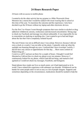 24 Hours Research Paper
24 hours with no access to mobile phone
I wanted to do the other activity but my pyjama is a Mike Wazowski (from
Monsters Inc.) onesie but I would be soaked with sweat wearing that to school at
this time of the year. To maximize the outcome and the experience, I also have
decided to go the 24 hours without my laptop and other electronic devices.
For the first 3 to 4 hours I went through symptoms that were similar to alcohol or drug
addiction withdrawal; anxiety, restlessness and decreased concentration. Strong urge
to check my Facebook and message was almost unbearable. It was impossible for me
to concentrate on studying or anything else. I just wanted to go to bed and forget
about the fact that I have completely isolated myself.
The next 8 hours was not as difficult since I was asleep. However, because I did not
own a clock or a watch, I was not able set the alarm. I naturally woke up when the
sunlight was beaming through my eyes. I realized that I have overslept. Luckily, I
did not have any classes or appointments for that day. ... Show more content on
Helpwriting.net ...
I went to a cafГ© and just sat there for a couple of hours. I thought I would feel
liberated as I did not have to check my phone every ten minutes. However, I
continuously looked for my phone, which I had did not bring, and started to feel
agitated as I could not check my messages, Facebook, and Instagram.
Smart phones have made our lives so much easier, yet it had imprisoned us in its
world. I have related this experience with substance use disorder. Withdrawal can be
harder for some people and it is not as easy as a lot of people imagine. Supports and
sometimes depending on the circumstances, medications should be needed to help the
 