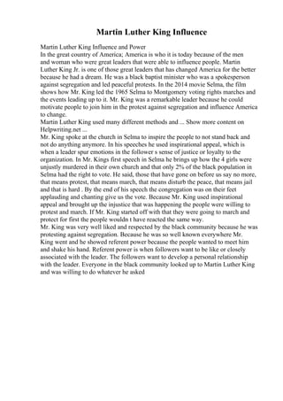 Martin Luther King Influence
Martin Luther King Influence and Power
In the great country of America; America is who it is today because of the men
and woman who were great leaders that were able to influence people. Martin
Luther King Jr. is one of those great leaders that has changed America for the better
because he had a dream. He was a black baptist minister who was a spokesperson
against segregation and led peaceful protests. In the 2014 movie Selma, the film
shows how Mr. King led the 1965 Selma to Montgomery voting rights marches and
the events leading up to it. Mr. King was a remarkable leader because he could
motivate people to join him in the protest against segregation and influence America
to change.
Martin Luther King used many different methods and ... Show more content on
Helpwriting.net ...
Mr. King spoke at the church in Selma to inspire the people to not stand back and
not do anything anymore. In his speeches he used inspirational appeal, which is
when a leader spur emotions in the follower s sense of justice or loyalty to the
organization. In Mr. Kings first speech in Selma he brings up how the 4 girls were
unjustly murdered in their own church and that only 2% of the black population in
Selma had the right to vote. He said, those that have gone on before us say no more,
that means protest, that means march, that means disturb the peace, that means jail
and that is hard . By the end of his speech the congregation was on their feet
applauding and chanting give us the vote. Because Mr. King used inspirational
appeal and brought up the injustice that was happening the people were willing to
protest and march. If Mr. King started off with that they were going to march and
protect for first the people wouldn t have reacted the same way.
Mr. King was very well liked and respected by the black community because he was
protesting against segregation. Because he was so well known everywhere Mr.
King went and he showed referent power because the people wanted to meet him
and shake his hand. Referent power is when followers want to be like or closely
associated with the leader. The followers want to develop a personal relationship
with the leader. Everyone in the black community looked up to Martin Luther King
and was willing to do whatever he asked
 
