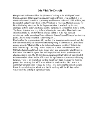 My Visit To Detroit
One piece of architecture I had the pleasure of visiting is the Michigan Central
Station. An icon if there ever was one, representing Detroit s rise and fall. It is so
structurally sound demolition experts say would cost an estimated $5 10 Million just
to demolish and anywhere from $100 300 million to renovate. More of an issue for
Detroitis finding a function for the forgotten station. It was built by the same
architects as New York Citys Grand Central Terminal. In service from 1913 to 1988,
The Beaux Art style was very influential during its conception. There is the train
station itself and the 18 story tower situated on top of it. Its Neo classical
architecture can be appreciated from a distance. Owner Manuel Moroun has in recent
years,... Show more content on Helpwriting.net ...
I had not had the opportunity to fully explore it in its entirety unfortunately as I did
not want to leave my car unsupervised for long being in Detroit and all. I still have
dreams about it. What is it like in the infamous basement corridors? What is the
view from the top? One thing I would like to see is when Detroit bounces back,
MCS also being brought back to its former glory as a testament to what Detroit is.
Until then, this 500,000 square foot building will stand, like its predecessors of
classic design in ruin. The 18 story tower, never completely utilized, was intended
to accommodate a hotel and/or offices and the top floors were never served for any
function. There is not much I can say that has already been observed but from my
perspective, sneaking into MCS as an adolescent made me feel like I was in a
completely different time. It made me feel as I was exploring the ruins of ancient
Rome. I can only imagine what it was like lit up along with the 40 foot arched
windows in the spilling in light at dawn and
 