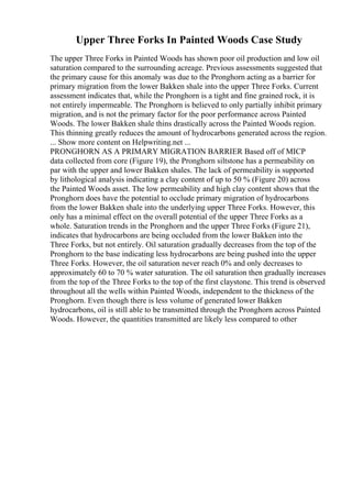 Upper Three Forks In Painted Woods Case Study
The upper Three Forks in Painted Woods has shown poor oil production and low oil
saturation compared to the surrounding acreage. Previous assessments suggested that
the primary cause for this anomaly was due to the Pronghorn acting as a barrier for
primary migration from the lower Bakken shale into the upper Three Forks. Current
assessment indicates that, while the Pronghorn is a tight and fine grained rock, it is
not entirely impermeable. The Pronghorn is believed to only partially inhibit primary
migration, and is not the primary factor for the poor performance across Painted
Woods. The lower Bakken shale thins drastically across the Painted Woods region.
This thinning greatly reduces the amount of hydrocarbons generated across the region.
... Show more content on Helpwriting.net ...
PRONGHORN AS A PRIMARY MIGRATION BARRIER Based off of MICP
data collected from core (Figure 19), the Pronghorn siltstone has a permeability on
par with the upper and lower Bakken shales. The lack of permeability is supported
by lithological analysis indicating a clay content of up to 50 % (Figure 20) across
the Painted Woods asset. The low permeability and high clay content shows that the
Pronghorn does have the potential to occlude primary migration of hydrocarbons
from the lower Bakken shale into the underlying upper Three Forks. However, this
only has a minimal effect on the overall potential of the upper Three Forks as a
whole. Saturation trends in the Pronghorn and the upper Three Forks (Figure 21),
indicates that hydrocarbons are being occluded from the lower Bakken into the
Three Forks, but not entirely. Oil saturation gradually decreases from the top of the
Pronghorn to the base indicating less hydrocarbons are being pushed into the upper
Three Forks. However, the oil saturation never reach 0% and only decreases to
approximately 60 to 70 % water saturation. The oil saturation then gradually increases
from the top of the Three Forks to the top of the first claystone. This trend is observed
throughout all the wells within Painted Woods, independent to the thickness of the
Pronghorn. Even though there is less volume of generated lower Bakken
hydrocarbons, oil is still able to be transmitted through the Pronghorn across Painted
Woods. However, the quantities transmitted are likely less compared to other
 