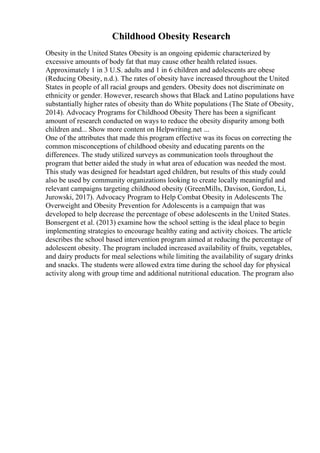 Childhood Obesity Research
Obesity in the United States Obesity is an ongoing epidemic characterized by
excessive amounts of body fat that may cause other health related issues.
Approximately 1 in 3 U.S. adults and 1 in 6 children and adolescents are obese
(Reducing Obesity, n.d.). The rates of obesity have increased throughout the United
States in people of all racial groups and genders. Obesity does not discriminate on
ethnicity or gender. However, research shows that Black and Latino populations have
substantially higher rates of obesity than do White populations (The State of Obesity,
2014). Advocacy Programs for Childhood Obesity There has been a significant
amount of research conducted on ways to reduce the obesity disparity among both
children and... Show more content on Helpwriting.net ...
One of the attributes that made this program effective was its focus on correcting the
common misconceptions of childhood obesity and educating parents on the
differences. The study utilized surveys as communication tools throughout the
program that better aided the study in what area of education was needed the most.
This study was designed for headstart aged children, but results of this study could
also be used by community organizations looking to create locally meaningful and
relevant campaigns targeting childhood obesity (GreenMills, Davison, Gordon, Li,
Jurowski, 2017). Advocacy Program to Help Combat Obesity in Adolescents The
Overweight and Obesity Prevention for Adolescents is a campaign that was
developed to help decrease the percentage of obese adolescents in the United States.
Bonsergent et al. (2013) examine how the school setting is the ideal place to begin
implementing strategies to encourage healthy eating and activity choices. The article
describes the school based intervention program aimed at reducing the percentage of
adolescent obesity. The program included increased availability of fruits, vegetables,
and dairy products for meal selections while limiting the availability of sugary drinks
and snacks. The students were allowed extra time during the school day for physical
activity along with group time and additional nutritional education. The program also
 