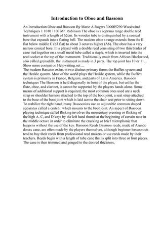 Introduction to Oboe and Bassoon
An Introduction Oboe and Bassoon By Marie A Rogers 300005290 Woodwind
Techniques 1 1010 1100 Mr. Robinson The oboe is a soprano range double reed
instrument with a length of 62cm. Its wooden tube is distinguished by a conical
bore that expands into a flaring bell. The modern oboe s range extends from the B
flat below middle C (b3 flat) to about 3 octaves higher (A6). The oboe has a very
narrow conical bore. It is played with a double reed consisting of two thin blades of
cane tied together on a small metal tube called a staple, which is inserted into the
reed socket at the top of the instrument. Traditionally made from African Blackwood,
also called grenadilla, the instrument is made in 3 parts. The top joint has 10 or 11...
Show more content on Helpwriting.net ...
The modern Bassoon exists in two distinct primary forms the Buffett system and
the Heckle system. Most of the world plays the Heckle system, while the Buffett
system is primarily in France, Belgium, and parts of Latin America. Bassoon
techniques The Bassoon is held diagonally in front of the player, but unlike the
flute, oboe, and clarinet, it cannot be supported by the players hands alone. Some
means of additional support is required; the most common ones used are a neck
strap or shoulder harness attached to the top of the boot joint, a seat strap attached
to the base of the boot joint which is laid across the chair seat prior to sitting down.
To stabilize the right hand, many Bassoonists use an adjustable common shaped
apparatus called a crutch , which mounts to the boot joint. An aspect of Bassoon
playing technique called flicking involves the momentary pressing or flicking of
the high A, C, and D keys by the left hand thumb at the beginning of certain note in
the middle octave in order to eliminate the cracking or brief microphonic that
happens without the use of the key. Bassoon Reeds Bassoon reeds, made of Arundo
donax cane, are often made by the players themselves, although beginner bassoonists
tend to buy their reeds from professional reed makers or use reeds made by their
teachers. Reeds begin with a length of tube cane that is split into three or four pieces.
The cane is then trimmed and gouged to the desired thickness,
 