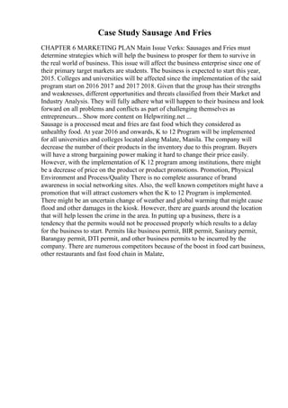 Case Study Sausage And Fries
CHAPTER 6 MARKETING PLAN Main Issue Verks: Sausages and Fries must
determine strategies which will help the business to prosper for them to survive in
the real world of business. This issue will affect the business enterprise since one of
their primary target markets are students. The business is expected to start this year,
2015. Colleges and universities will be affected since the implementation of the said
program start on 2016 2017 and 2017 2018. Given that the group has their strengths
and weaknesses, different opportunities and threats classified from their Market and
Industry Analysis. They will fully adhere what will happen to their business and look
forward on all problems and conflicts as part of challenging themselves as
entrepreneurs... Show more content on Helpwriting.net ...
Sausage is a processed meat and fries are fast food which they considered as
unhealthy food. At year 2016 and onwards, K to 12 Program will be implemented
for all universities and colleges located along Malate, Manila. The company will
decrease the number of their products in the inventory due to this program. Buyers
will have a strong bargaining power making it hard to change their price easily.
However, with the implementation of K 12 program among institutions, there might
be a decrease of price on the product or product promotions. Promotion, Physical
Environment and Process/Quality There is no complete assurance of brand
awareness in social networking sites. Also, the well known competitors might have a
promotion that will attract customers when the K to 12 Program is implemented.
There might be an uncertain change of weather and global warming that might cause
flood and other damages in the kiosk. However, there are guards around the location
that will help lessen the crime in the area. In putting up a business, there is a
tendency that the permits would not be processed properly which results to a delay
for the business to start. Permits like business permit, BIR permit, Sanitary permit,
Barangay permit, DTI permit, and other business permits to be incurred by the
company. There are numerous competitors because of the boost in food cart business,
other restaurants and fast food chain in Malate,
 