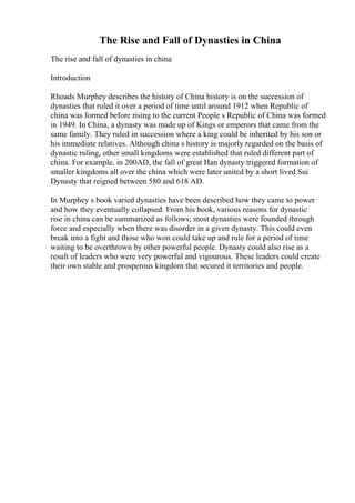 The Rise and Fall of Dynasties in China
The rise and fall of dynasties in china
Introduction
Rhoads Murphey describes the history of China history is on the succession of
dynasties that ruled it over a period of time until around 1912 when Republic of
china was formed before rising to the current People s Republic of China was formed
in 1949. In China, a dynasty was made up of Kings or emperors that came from the
same family. They ruled in succession where a king could be inherited by his son or
his immediate relatives. Although china s history is majorly regarded on the basis of
dynastic ruling, other small kingdoms were established that ruled different part of
china. For example, in 200AD, the fall of great Han dynasty triggered formation of
smaller kingdoms all over the china which were later united by a short lived Sui
Dynasty that reigned between 580 and 618 AD.
In Murphey s book varied dynasties have been described how they came to power
and how they eventually collapsed. From his book, various reasons for dynastic
rise in china can be summarized as follows; most dynasties were founded through
force and especially when there was disorder in a given dynasty. This could even
break into a fight and those who won could take up and rule for a period of time
waiting to be overthrown by other powerful people. Dynasty could also rise as a
result of leaders who were very powerful and vigourous. These leaders could create
their own stable and prosperous kingdom that secured it territories and people.
 